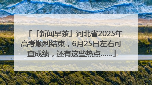 「新闻早茶」河北省2025年高考顺利结束，6月25日左右可查成绩，还有这些热点……