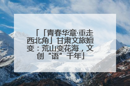 「青春华章·重走西北角」甘肃文旅嬗变：荒山变花海，文创“语”千年