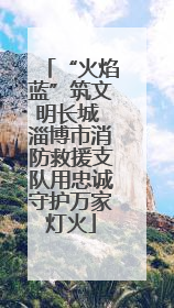 “火焰蓝”筑文明长城 淄博市消防救援支队用忠诚守护万家灯火