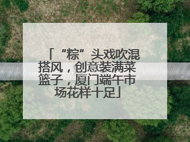 “粽”头戏吹混搭风，创意装满菜篮子，厦门端午市场花样十足
