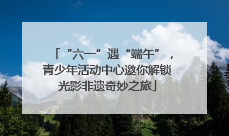 “六一”遇“端午”，青少年活动中心邀你解锁光影非遗奇妙之旅
