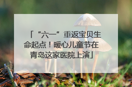 “六一”重返宝贝生命起点！暖心儿童节在青岛这家医院上演