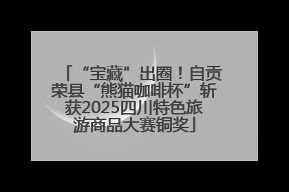 “宝藏”出圈！自贡荣县“熊猫咖啡杯”斩获2025四川特色旅游商品大赛铜奖