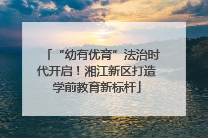 “幼有优育”法治时代开启！湘江新区打造学前教育新标杆