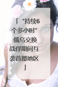“持续6个多小时” 俄乌交换战俘期间互袭首都地区