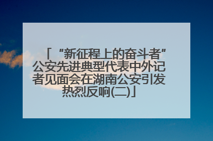 “新征程上的奋斗者”公安先进典型代表中外记者见面会在湖南公安引发热烈反响(二)
