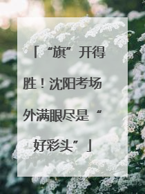 “旗”开得胜！沈阳考场外满眼尽是“好彩头”