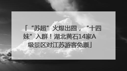 “苏超”火爆出圈，“十四妹”入群！湖北黄石14家A级景区对江苏游客免票