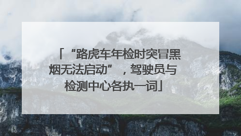 “路虎车年检时突冒黑烟无法启动”，驾驶员与检测中心各执一词