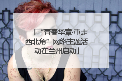 “青春华章·重走西北角”网络主题活动在兰州启动