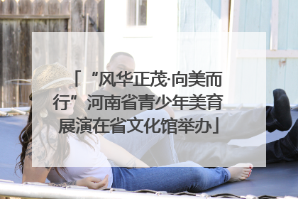 “风华正茂·向美而行”河南省青少年美育展演在省文化馆举办