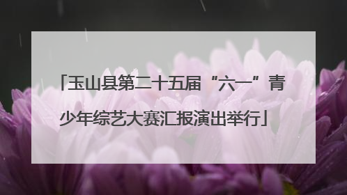 玉山县第二十五届“六一”青少年综艺大赛汇报演出举行