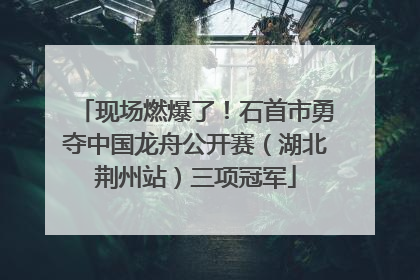 现场燃爆了！石首市勇夺中国龙舟公开赛（湖北荆州站）三项冠军