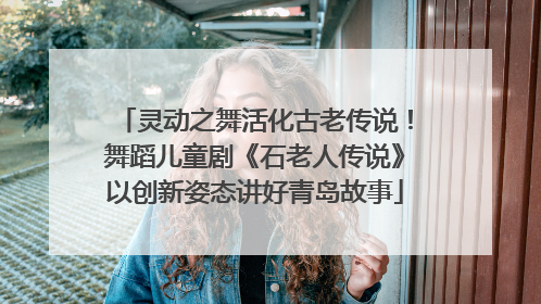 灵动之舞活化古老传说！舞蹈儿童剧《石老人传说》以创新姿态讲好青岛故事