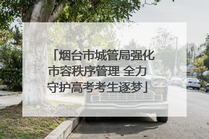 烟台市城管局强化市容秩序管理 全力守护高考考生逐梦