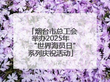 烟台市总工会举办2025年“世界海员日”系列庆祝活动