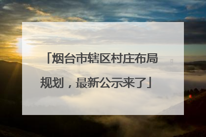 烟台市辖区村庄布局规划，最新公示来了
