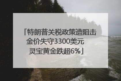 特朗普关税政策遭阻击金价失守3300美元 灵宝黄金跌超6%