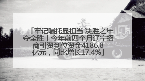 牢记嘱托显担当 决胜之年夺全胜丨今年前四个月辽宁招商引资到位资金4186.8亿元，同比增长17.4%