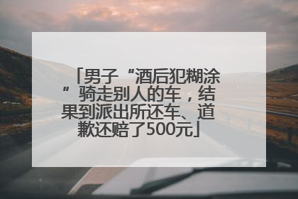 男子“酒后犯糊涂”骑走别人的车，结果到派出所还车、道歉还赔了500元