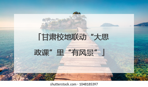甘肃校地联动“大思政课”里“有风景”