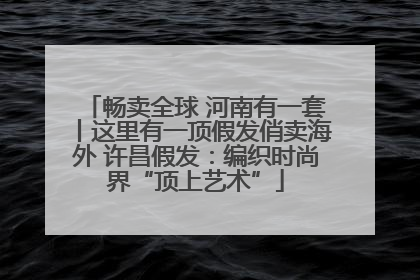 畅卖全球 河南有一套丨这里有一顶假发俏卖海外 许昌假发：编织时尚界“顶上艺术”