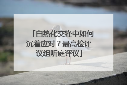 白热化交锋中如何沉着应对？最高检评议组听庭评议