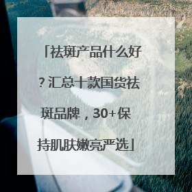 祛斑产品什么好？汇总十款国货祛斑品牌，30+保持肌肤嫩亮严选