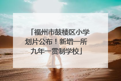 福州市鼓楼区小学划片公布！新增一所九年一贯制学校