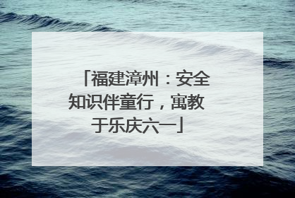 福建漳州：安全知识伴童行，寓教于乐庆六一
