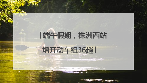 端午假期，株洲西站增开动车组36趟
