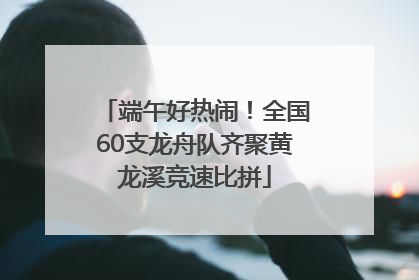 端午好热闹！全国60支龙舟队齐聚黄龙溪竞速比拼