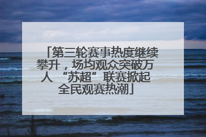 第三轮赛事热度继续攀升，场均观众突破万人 “苏超”联赛掀起全民观赛热潮