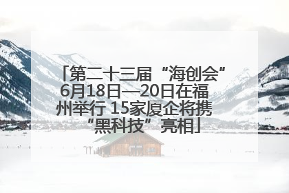 第二十三届“海创会”6月18日—20日在福州举行 15家厦企将携“黑科技”亮相