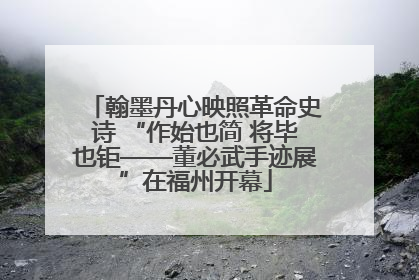 翰墨丹心映照革命史诗 “作始也简 将毕也钜——董必武手迹展”在福州开幕