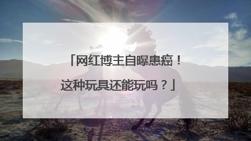 网红博主自曝患癌！这种玩具还能玩吗？