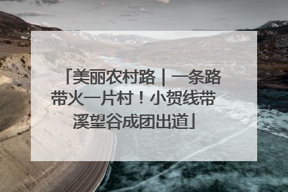 美丽农村路｜一条路带火一片村！小贺线带溪望谷成团出道