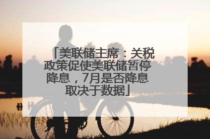 美联储主席：关税政策促使美联储暂停降息，7月是否降息取决于数据