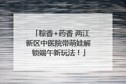 粽香+药香 两江新区中医院带萌娃解锁端午新玩法！