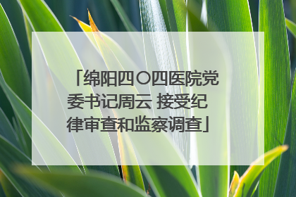 绵阳四〇四医院党委书记周云 接受纪律审查和监察调查