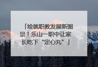 绘就职教发展新图景！乐山一职中让家长吃下“定心丸”