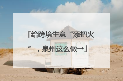 给跨境生意“添把火”，泉州这么做→
