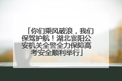 你们乘风破浪，我们保驾护航！湖北襄阳公安机关全警全力保障高考安全顺利举行