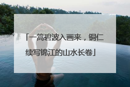 一篙碧波入画来，铜仁续写锦江的山水长卷