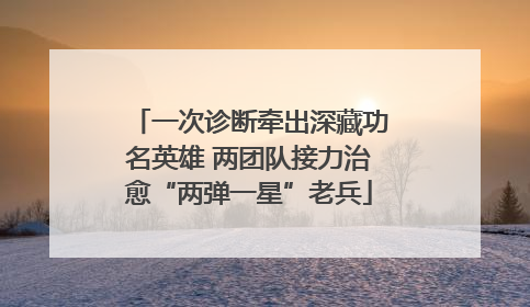 一次诊断牵出深藏功名英雄 两团队接力治愈“两弹一星”老兵