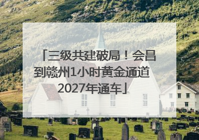 三级共建破局！会昌到赣州1小时黄金通道2027年通车