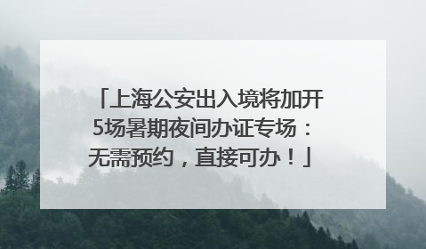 上海公安出入境将加开5场暑期夜间办证专场：无需预约，直接可办！
