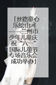 丝路童心 乐绘山河——兰州市少年儿童庆祝“六一”国际儿童节专场音乐会成功举办