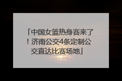 中国女篮热身赛来了！济南公交4条定制公交直达比赛场地