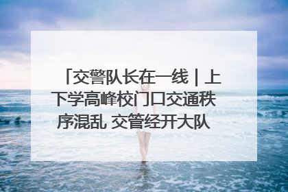 交警队长在一线｜上下学高峰校门口交通秩序混乱 交管经开大队多举措进行整治